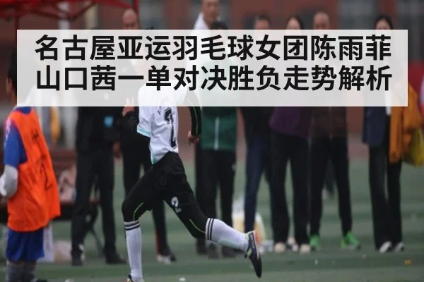 名古屋亚运羽毛球女团陈雨菲山口茜一单对决胜负走势解析（kaiyun.com）