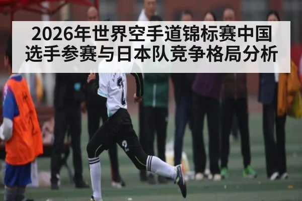 2026年世界空手道锦标赛中国选手参赛与日本队竞争格局分析 - kaiyun